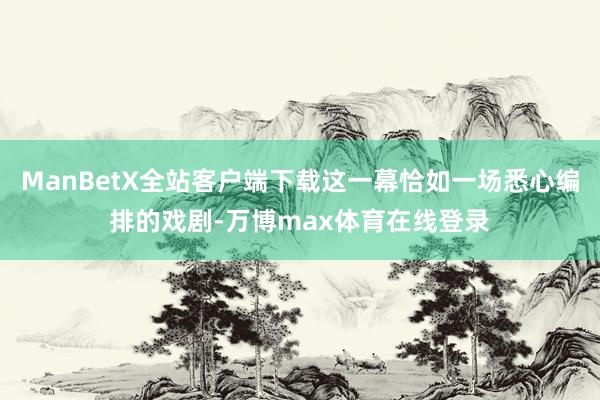 ManBetX全站客户端下载这一幕恰如一场悉心编排的戏剧-万博max体育在线登录