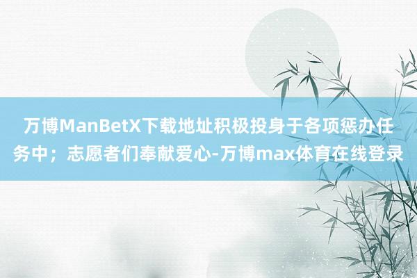 万博ManBetX下载地址积极投身于各项惩办任务中；志愿者们奉献爱心-万博max体育在线登录