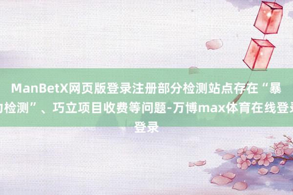 ManBetX网页版登录注册部分检测站点存在“暴力检测”、巧立项目收费等问题-万博max体育在线登录