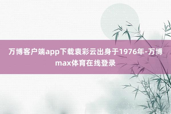 万博客户端app下载袁彩云出身于1976年-万博max体育在线登录