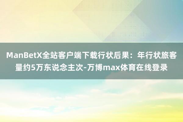 ManBetX全站客户端下载行状后果：年行状旅客量约5万东说念主次-万博max体育在线登录