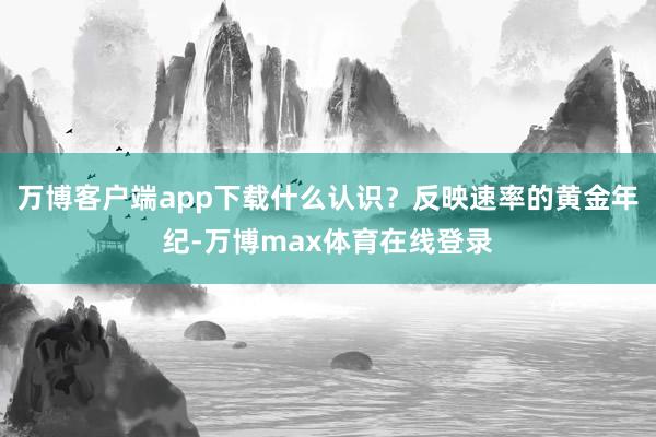 万博客户端app下载什么认识？反映速率的黄金年纪-万博max体育在线登录