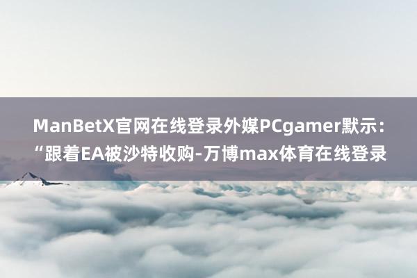 ManBetX官网在线登录外媒PCgamer默示：“跟着EA被沙特收购-万博max体育在线登录