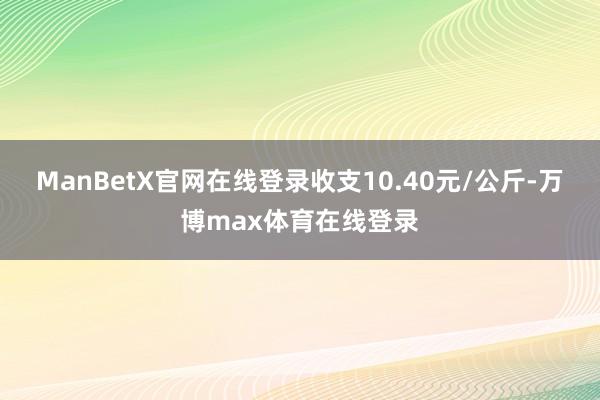 ManBetX官网在线登录收支10.40元/公斤-万博max体育在线登录