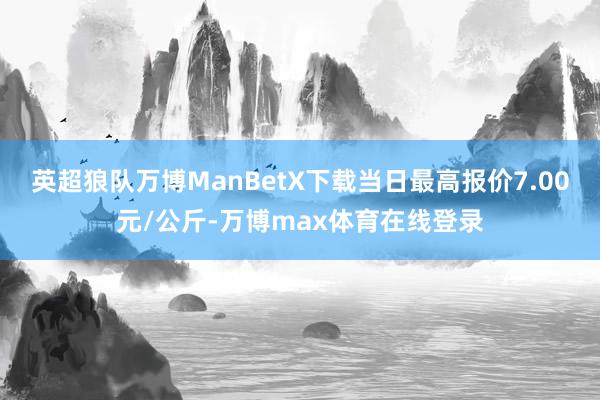 英超狼队万博ManBetX下载当日最高报价7.00元/公斤-万博max体育在线登录