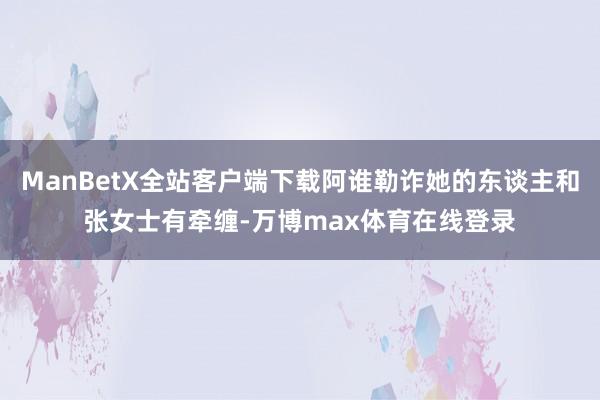ManBetX全站客户端下载阿谁勒诈她的东谈主和张女士有牵缠-万博max体育在线登录