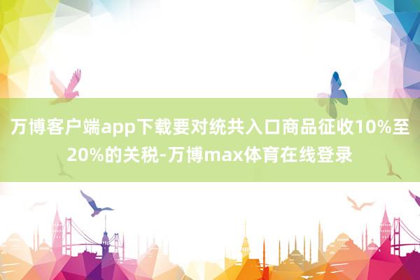 万博客户端app下载要对统共入口商品征收10%至20%的关税-万博max体育在线登录
