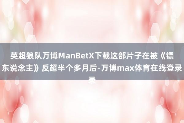 英超狼队万博ManBetX下载这部片子在被《镖东说念主》反超半个多月后-万博max体育在线登录