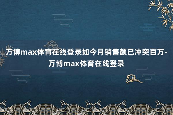 万博max体育在线登录如今月销售额已冲突百万-万博max体育在线登录