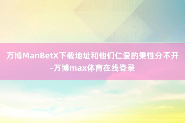 万博ManBetX下载地址和他们仁爱的秉性分不开-万博max体育在线登录