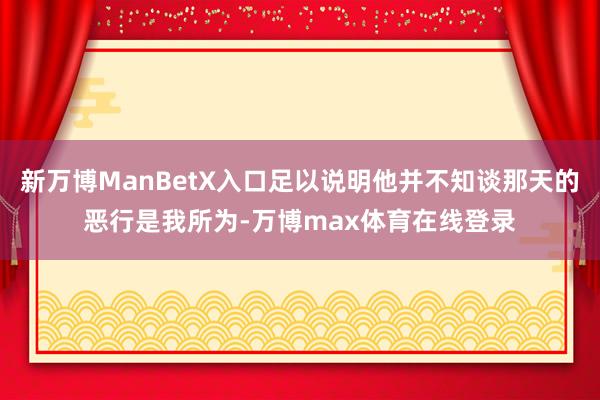 新万博ManBetX入口足以说明他并不知谈那天的恶行是我所为-万博max体育在线登录