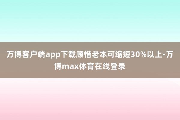 万博客户端app下载顾惜老本可缩短30%以上-万博max体育在线登录