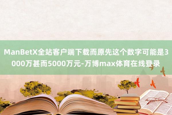 ManBetX全站客户端下载而原先这个数字可能是3000万甚而5000万元-万博max体育在线登录