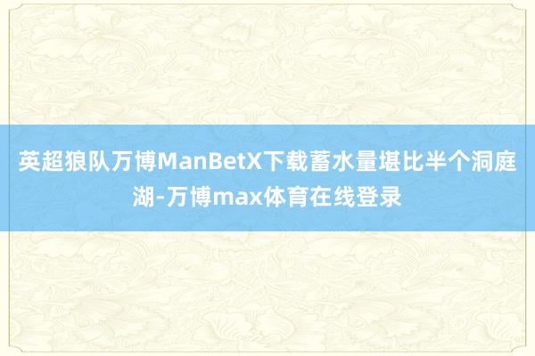 英超狼队万博ManBetX下载蓄水量堪比半个洞庭湖-万博max体育在线登录