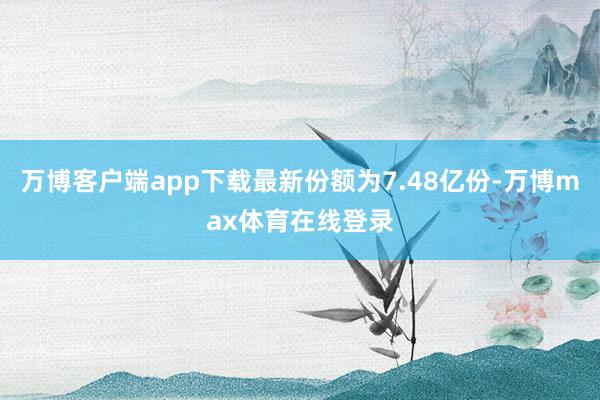 万博客户端app下载最新份额为7.48亿份-万博max体育在线登录