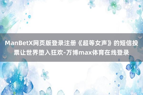 ManBetX网页版登录注册《超等女声》的短信投票让世界堕入狂欢-万博max体育在线登录