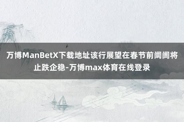 万博ManBetX下载地址该行展望在春节前阛阓将止跌企稳-万博max体育在线登录