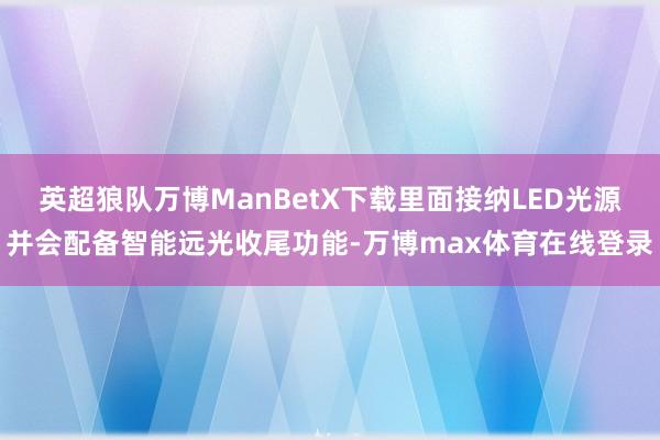 英超狼队万博ManBetX下载里面接纳LED光源并会配备智能远光收尾功能-万博max体育在线登录