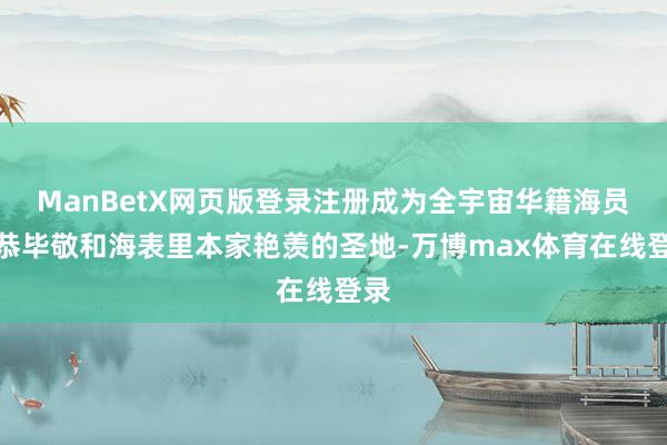 ManBetX网页版登录注册成为全宇宙华籍海员毕恭毕敬和海表里本家艳羡的圣地-万博max体育在线登录
