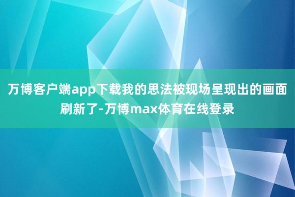 万博客户端app下载我的思法被现场呈现出的画面刷新了-万博max体育在线登录