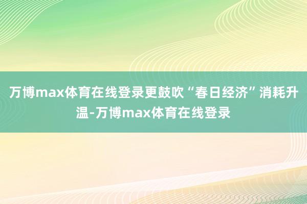 万博max体育在线登录更鼓吹“春日经济”消耗升温-万博max体育在线登录