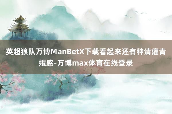 英超狼队万博ManBetX下载看起来还有种清癯青娥感-万博max体育在线登录