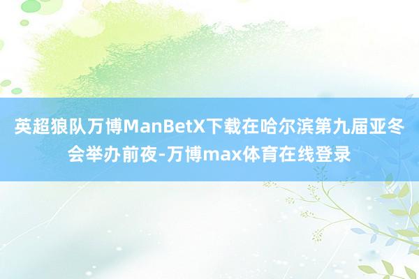 英超狼队万博ManBetX下载在哈尔滨第九届亚冬会举办前夜-万博max体育在线登录