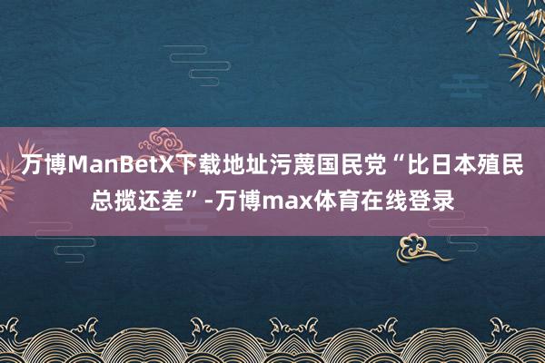 万博ManBetX下载地址污蔑国民党“比日本殖民总揽还差”-万博max体育在线登录