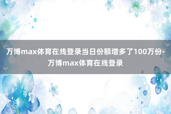 万博max体育在线登录当日份额增多了100万份-万博max体育在线登录