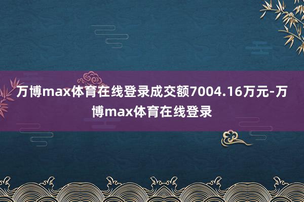万博max体育在线登录成交额7004.16万元-万博max体育在线登录