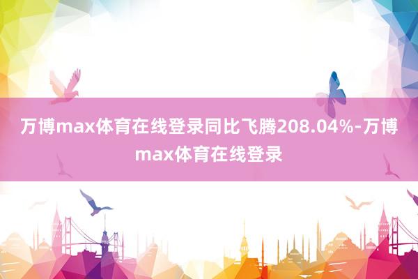 万博max体育在线登录同比飞腾208.04%-万博max体育在线登录