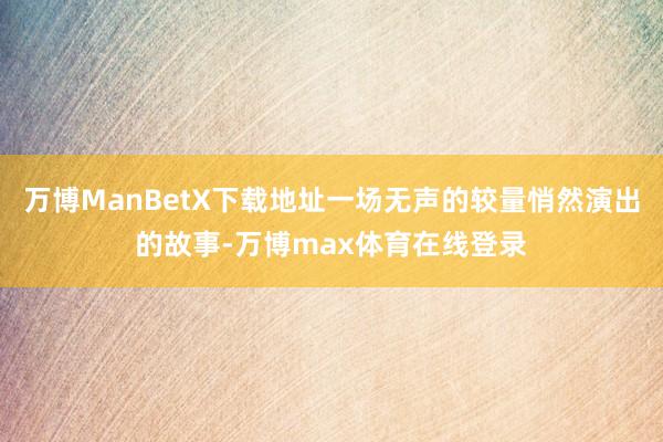 万博ManBetX下载地址一场无声的较量悄然演出的故事-万博max体育在线登录