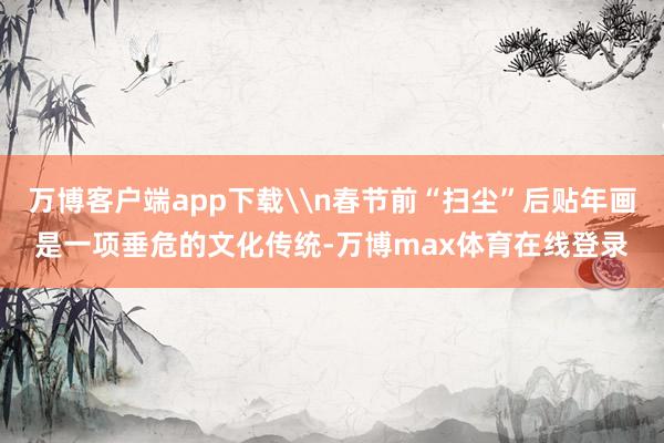 万博客户端app下载\n春节前“扫尘”后贴年画是一项垂危的文化传统-万博max体育在线登录