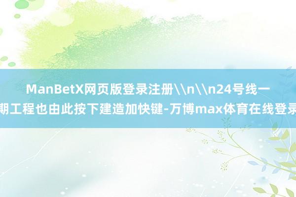 ManBetX网页版登录注册\n\n24号线一期工程也由此按下建造加快键-万博max体育在线登录