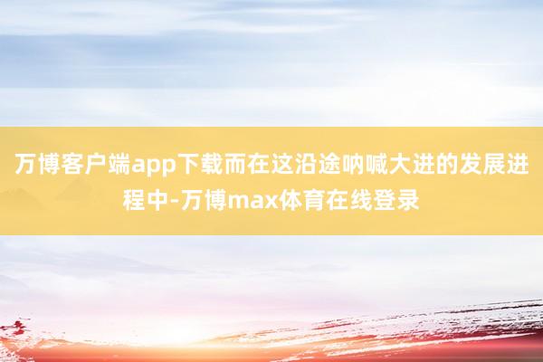 万博客户端app下载而在这沿途呐喊大进的发展进程中-万博max体育在线登录