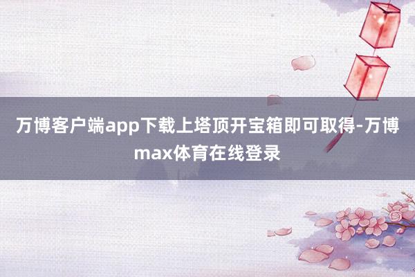 万博客户端app下载上塔顶开宝箱即可取得-万博max体育在线登录
