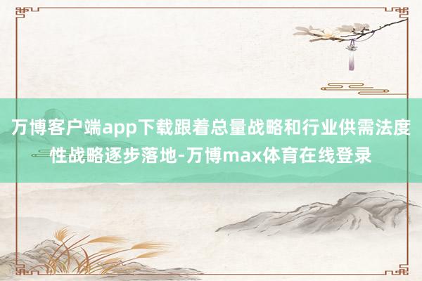 万博客户端app下载跟着总量战略和行业供需法度性战略逐步落地-万博max体育在线登录