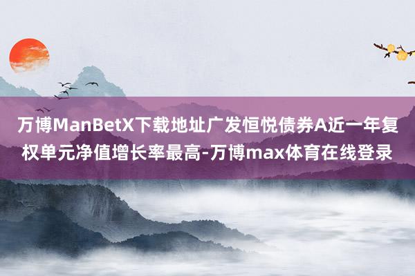 万博ManBetX下载地址广发恒悦债券A近一年复权单元净值增长率最高-万博max体育在线登录
