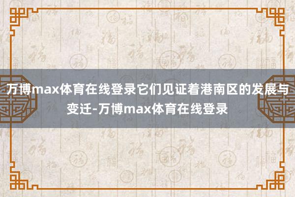 万博max体育在线登录它们见证着港南区的发展与变迁-万博max体育在线登录