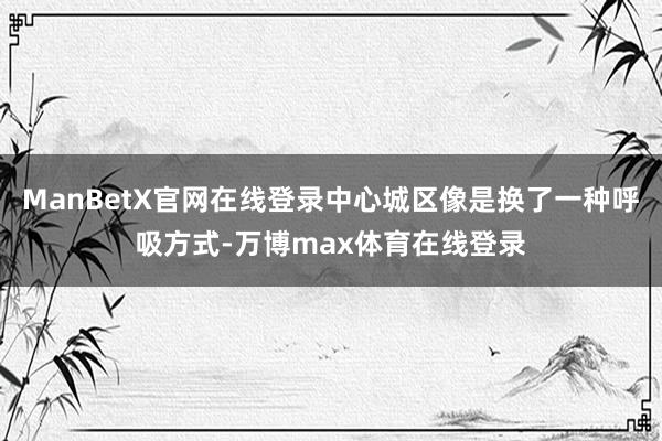 ManBetX官网在线登录中心城区像是换了一种呼吸方式-万博max体育在线登录