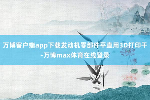 万博客户端app下载发动机零部件平直用3D打印干-万博max体育在线登录