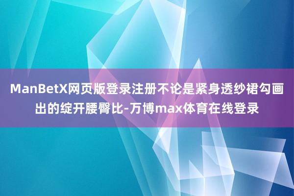 ManBetX网页版登录注册不论是紧身透纱裙勾画出的绽开腰臀比-万博max体育在线登录