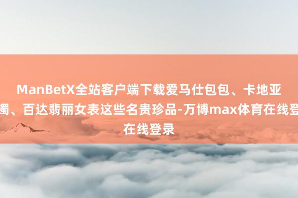 ManBetX全站客户端下载爱马仕包包、卡地亚手镯、百达翡丽女表这些名贵珍品-万博max体育在线登录