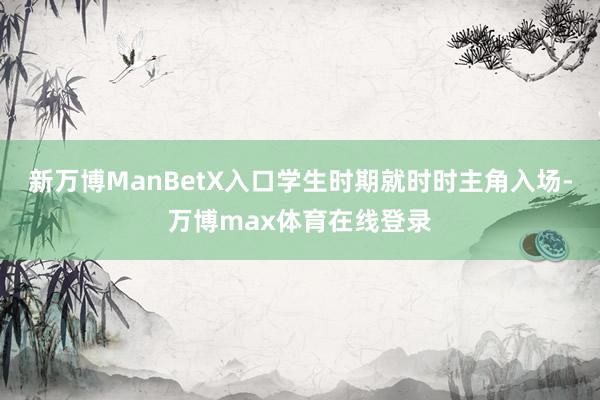 新万博ManBetX入口学生时期就时时主角入场-万博max体育在线登录