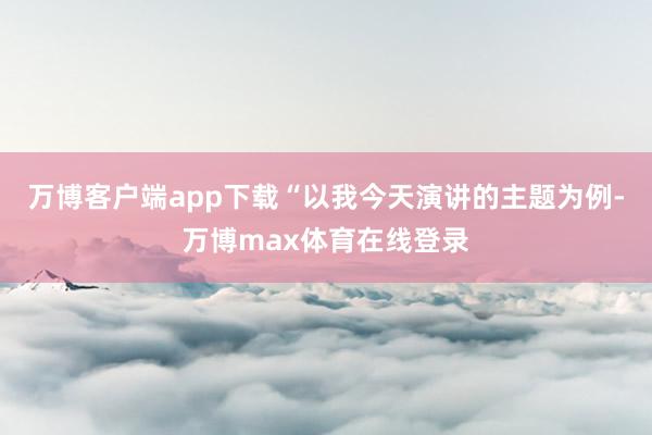 万博客户端app下载“以我今天演讲的主题为例-万博max体育在线登录