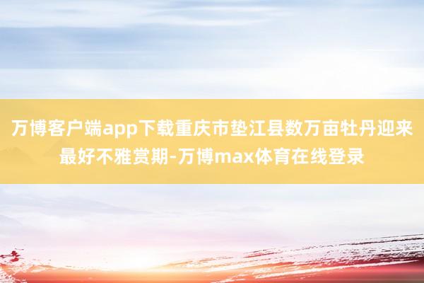 万博客户端app下载重庆市垫江县数万亩牡丹迎来最好不雅赏期-万博max体育在线登录