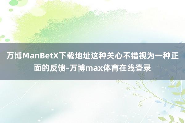 万博ManBetX下载地址这种关心不错视为一种正面的反馈-万博max体育在线登录