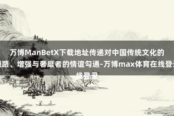 万博ManBetX下载地址传递对中国传统文化的领路、增强与奢靡者的情谊勾通-万博max体育在线登录