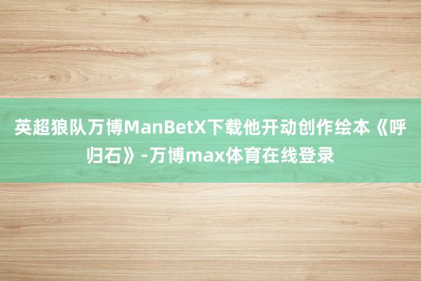 英超狼队万博ManBetX下载他开动创作绘本《呼归石》-万博max体育在线登录