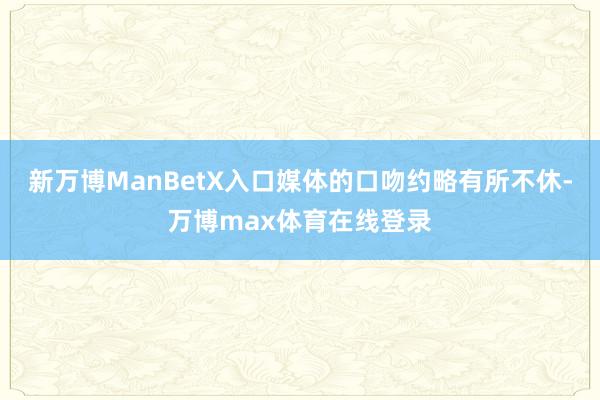新万博ManBetX入口媒体的口吻约略有所不休-万博max体育在线登录